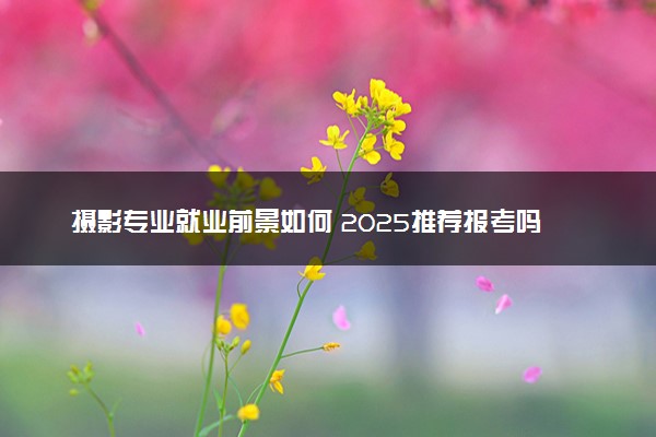 摄影专业就业前景如何 2025推荐报考吗