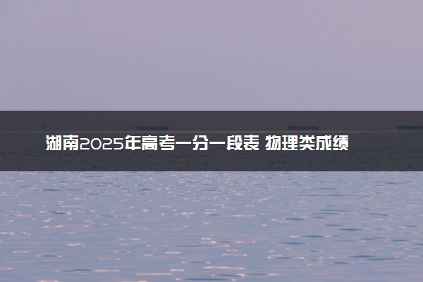 湖南2025年高考一分一段表 物理类成绩排名查询
