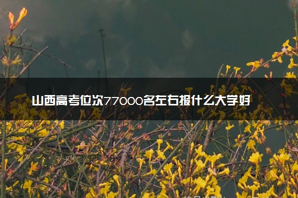 山西高考位次77000名左右报什么大学好（2025年参考）
