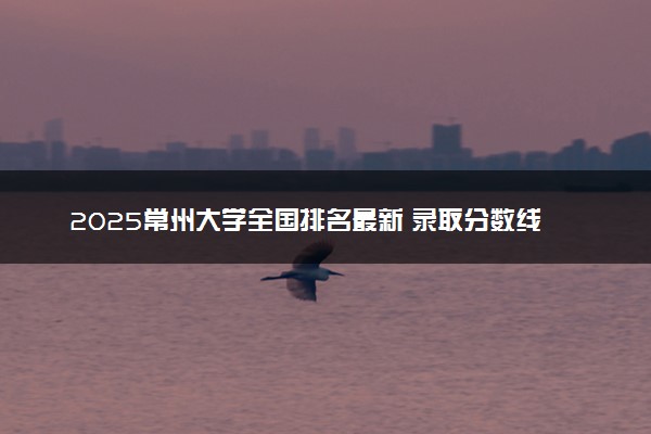 2025常州大学全国排名最新 录取分数线是多少
