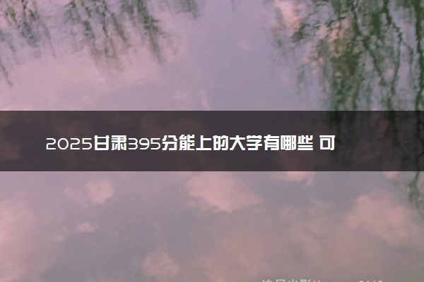 2025甘肃395分能上的大学有哪些 可以报考院校名单