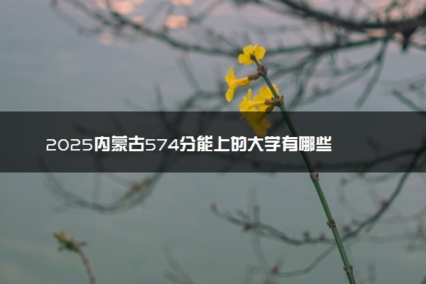 2025内蒙古574分能上的大学有哪些 可以报考院校名单