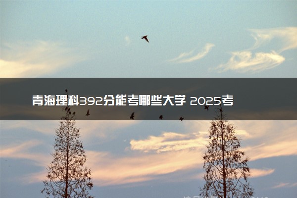 青海理科392分能考哪些大学 2025考生稳上的大学名单