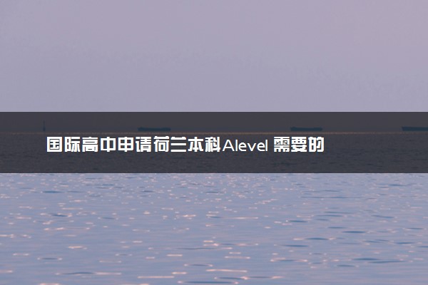 国际高中申请荷兰本科Alevel 需要的要求和流程