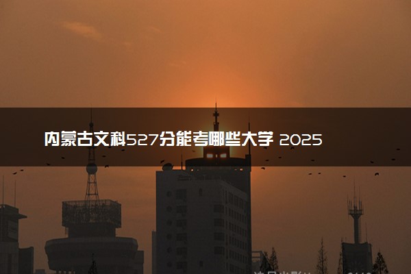 内蒙古文科527分能考哪些大学 2025考生稳上的大学名单