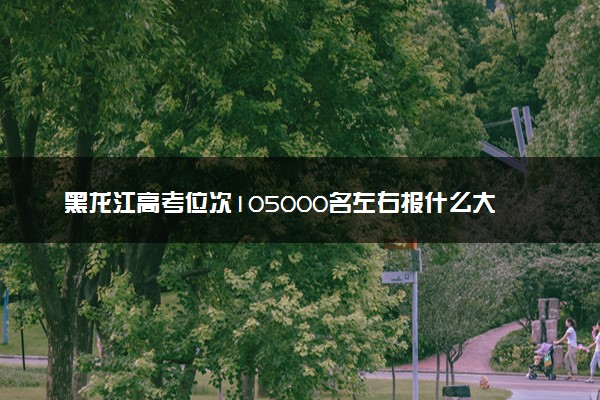 黑龙江高考位次105000名左右报什么大学好（2025年参考）