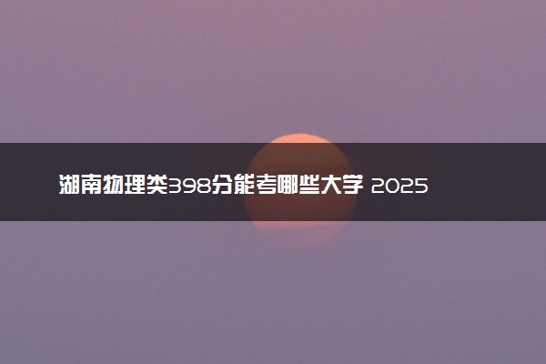 湖南物理类398分能考哪些大学 2025考生稳上的大学名单
