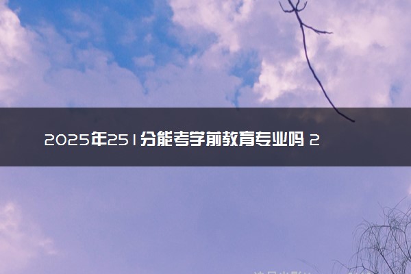 2025年251分能考学前教育专业吗 251分学前教育专业大学推荐