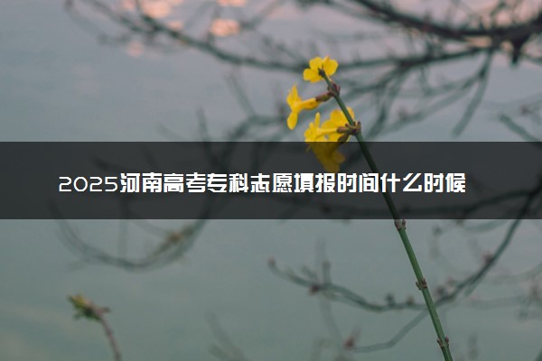 2025河南高考专科志愿填报时间什么时候 具体填报和截止时间