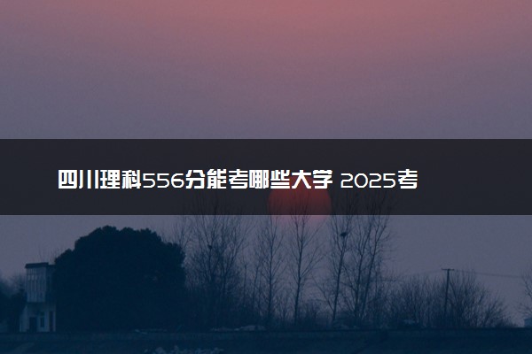 四川理科556分能考哪些大学 2025考生稳上的大学名单