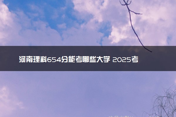 河南理科654分能考哪些大学 2025考生稳上的大学名单