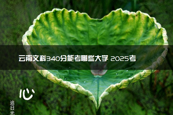 云南文科340分能考哪些大学 2025考生稳上的大学名单