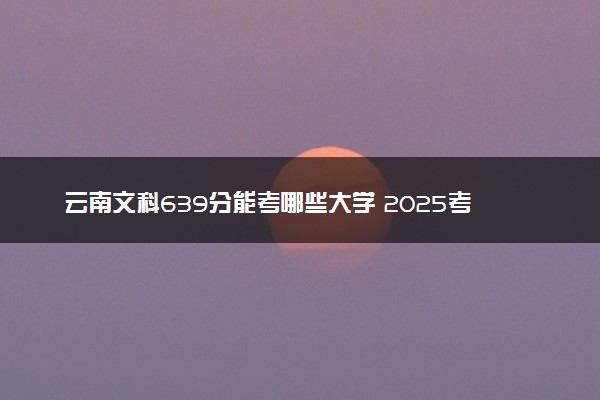 云南文科639分能考哪些大学 2025考生稳上的大学名单