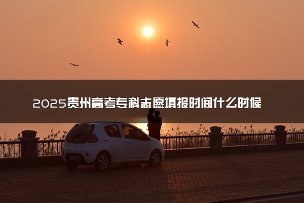 2025贵州高考专科志愿填报时间什么时候 具体填报和截止时间