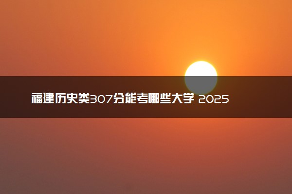 福建历史类307分能考哪些大学 2025考生稳上的大学名单