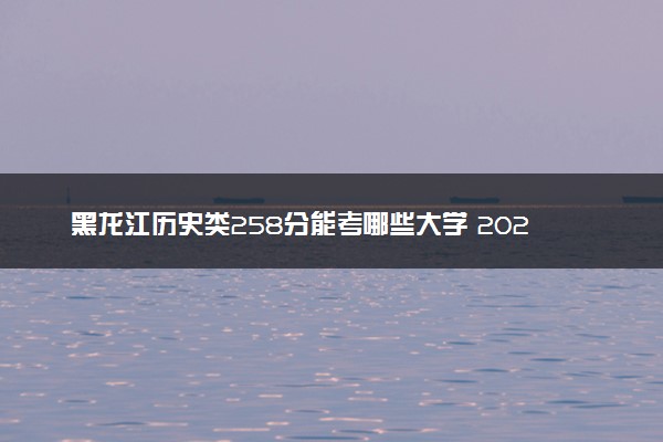 黑龙江历史类258分能考哪些大学 2025考生稳上的大学名单