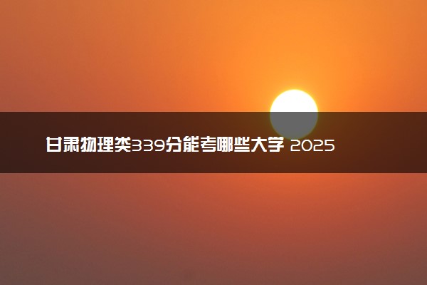 甘肃物理类339分能考哪些大学 2025考生稳上的大学名单
