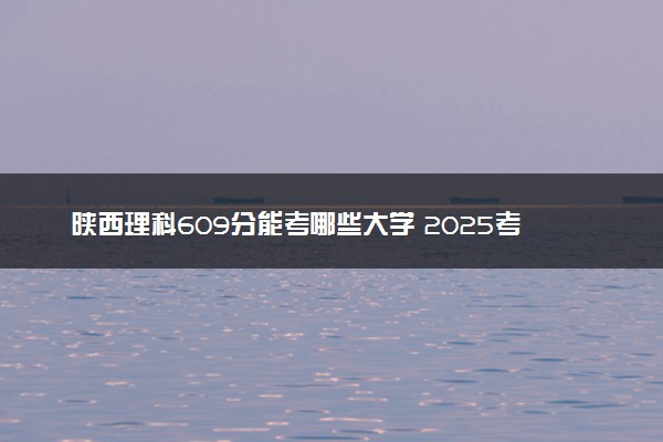陕西理科609分能考哪些大学 2025考生稳上的大学名单