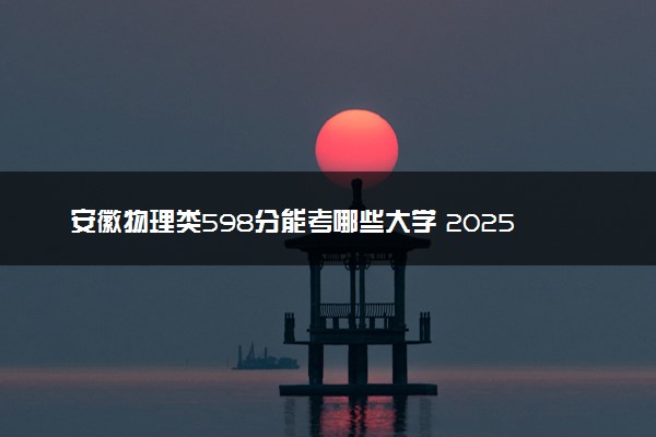 安徽物理类598分能考哪些大学 2025考生稳上的大学名单