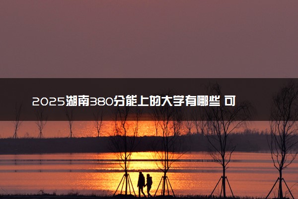 2025湖南380分能上的大学有哪些 可以报考院校名单