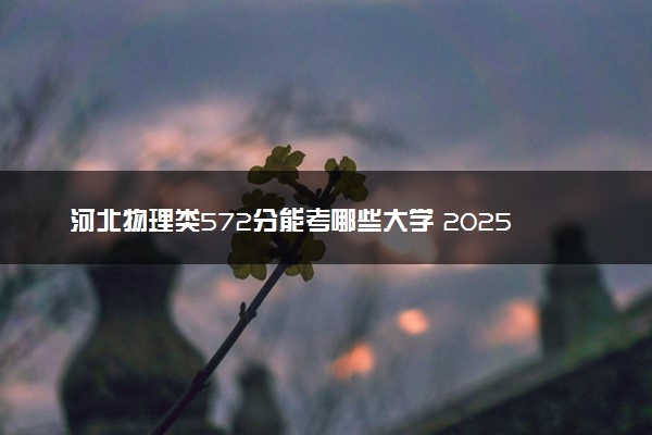 河北物理类572分能考哪些大学 2025考生稳上的大学名单