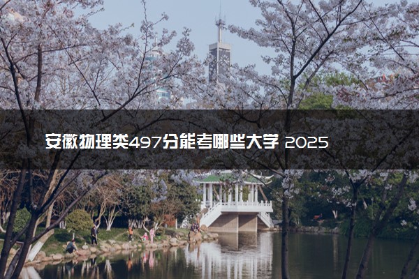 安徽物理类497分能考哪些大学 2025考生稳上的大学名单