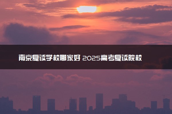 南京复读学校哪家好 2025高考复读院校排名