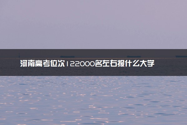 河南高考位次122000名左右报什么大学好（2025年参考）