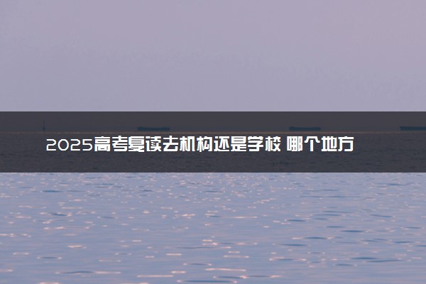 2025高考复读去机构还是学校 哪个地方复读提分快
