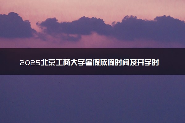 2025北京工商大学暑假放假时间及开学时间 什么时候开学