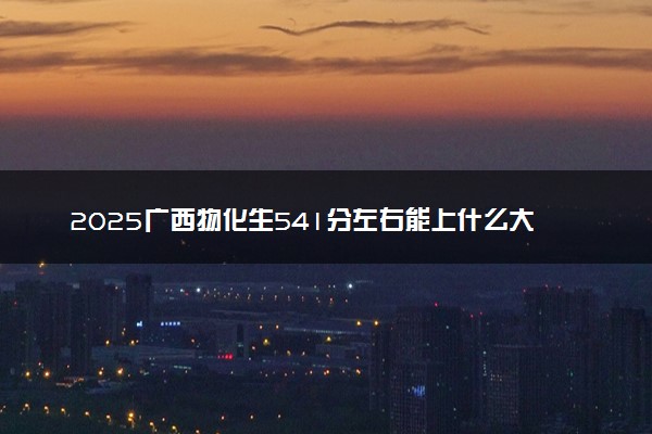 2025广西物化生541分左右能上什么大学 可以报考的院校名单