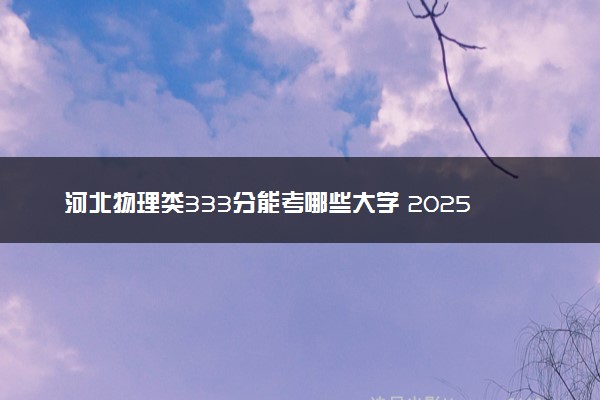 河北物理类333分能考哪些大学 2025考生稳上的大学名单