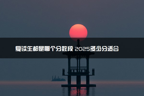 复读生都是哪个分数段 2025多少分适合高考复读