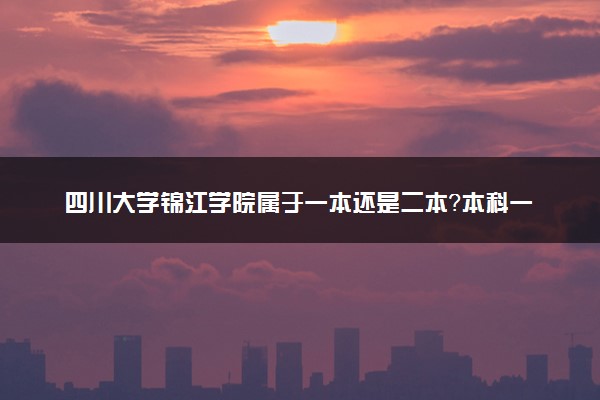 四川大学锦江学院属于一本还是二本？本科一批、二批的区别及报考建议