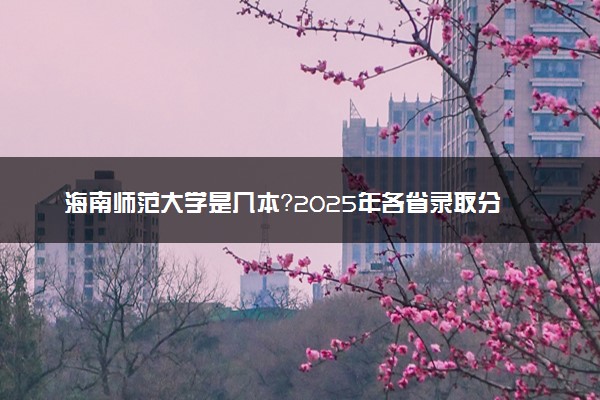 海南师范大学是几本？2025年各省录取分数线预测及报考建议