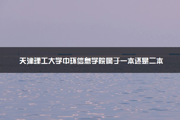 天津理工大学中环信息学院属于一本还是二本？2025年报考建议及分数线预测