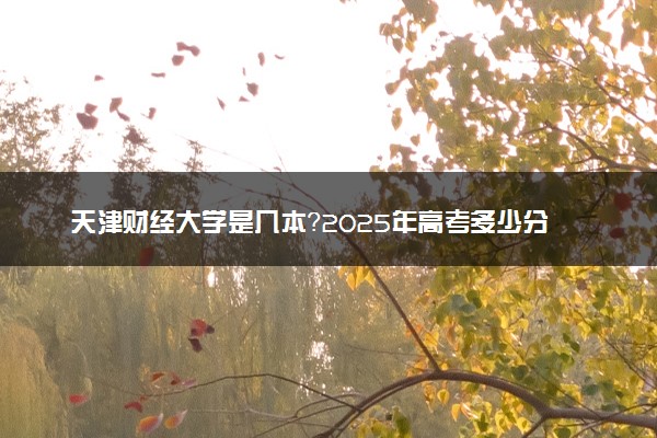 天津财经大学是几本？2025年高考多少分能上及报考建议