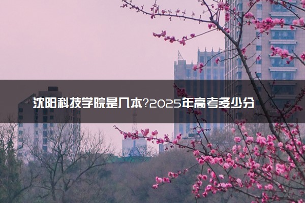 沈阳科技学院是几本？2025年高考多少分能上及报考建议