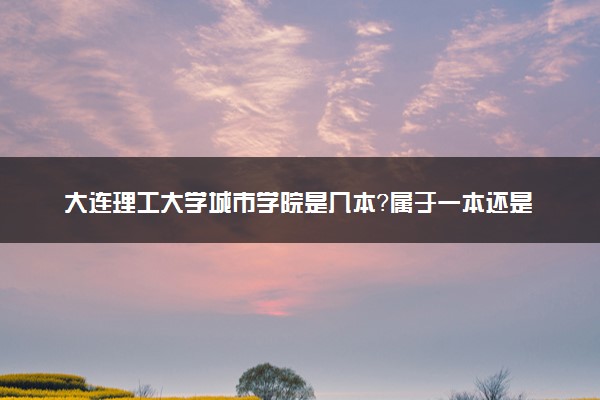 大连理工大学城市学院是几本？属于一本还是二本？2025年分数线预测及报考建议
