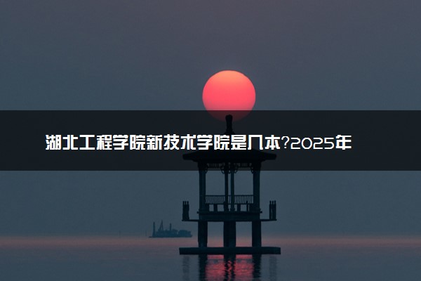 湖北工程学院新技术学院是几本？2025年高考多少分能上及报考建议