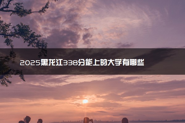 2025黑龙江338分能上的大学有哪些 可以报考院校名单