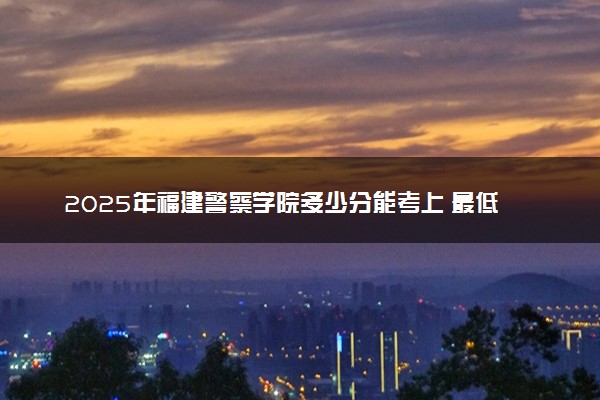 2025年福建警察学院多少分能考上 最低分及位次