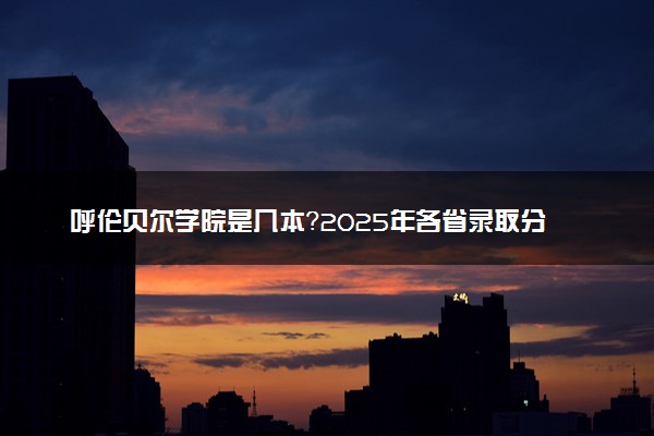 呼伦贝尔学院是几本？2025年各省录取分数线预测及报考建议