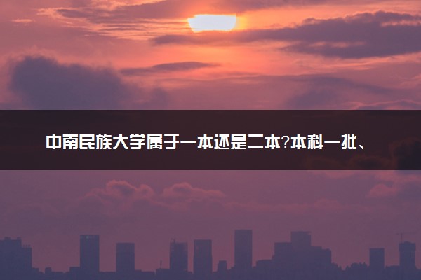 中南民族大学属于一本还是二本？本科一批、二批的区别及报考建议