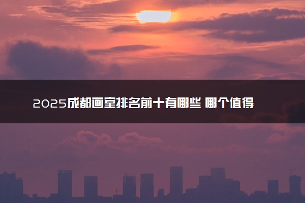 2025成都画室排名前十有哪些 哪个值得选择