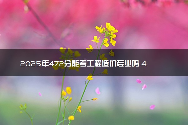 2025年472分能考工程造价专业吗 472分工程造价专业大学推荐