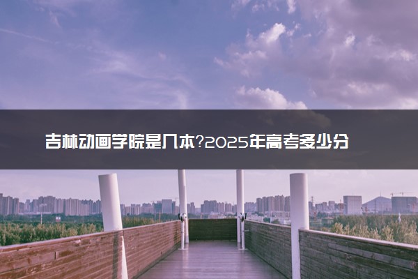 吉林动画学院是几本？2025年高考多少分能上及报考建议