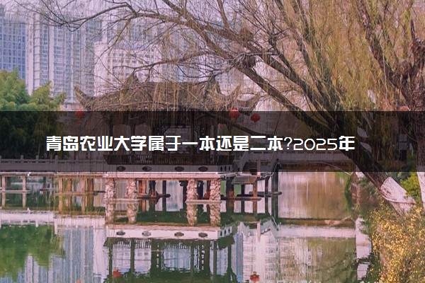 青岛农业大学属于一本还是二本？2025年报考建议及分数线预测