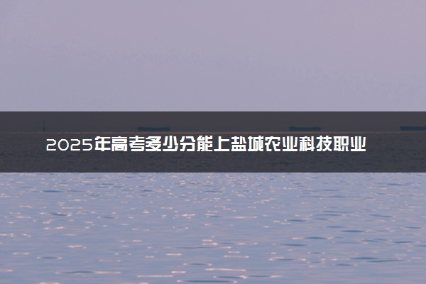 2025年高考多少分能上盐城农业科技职业学院？预测各省份录取分数线（附2024年数据及报考指南）