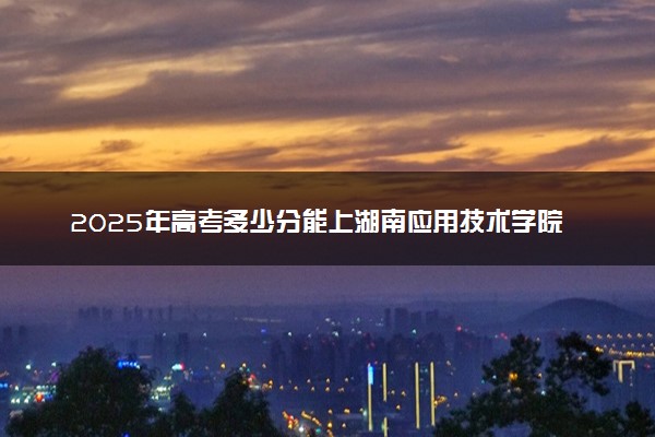 2025年高考多少分能上湖南应用技术学院？预测各省份录取分数线（附2024年数据及报考指南）